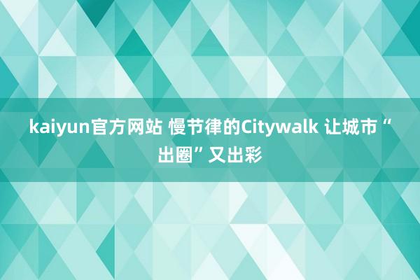 kaiyun官方网站 慢节律的Citywalk 让城市“出圈”又出彩