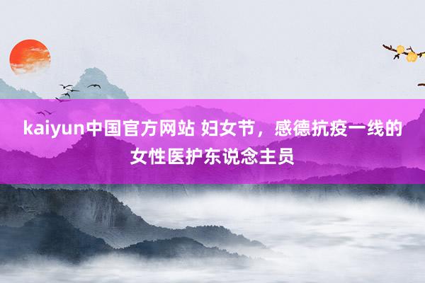 kaiyun中国官方网站 妇女节，感德抗疫一线的女性医护东说念主员