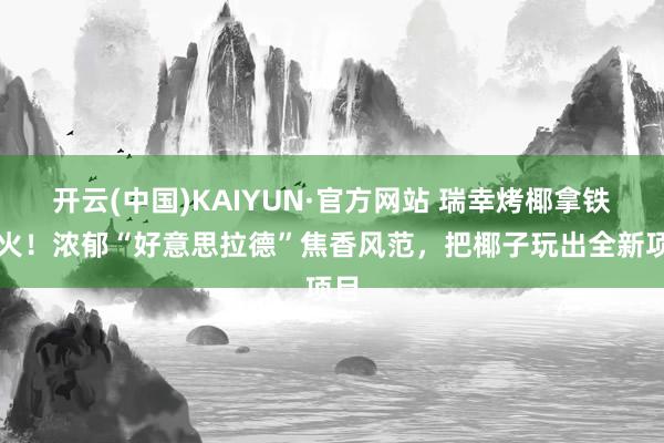 开云(中国)KAIYUN·官方网站 瑞幸烤椰拿铁爆火！浓郁“好意思拉德”焦香风范，把椰子玩出全新项目