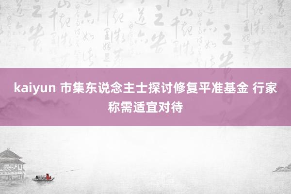 kaiyun 市集东说念主士探讨修复平准基金 行家称需适宜对待