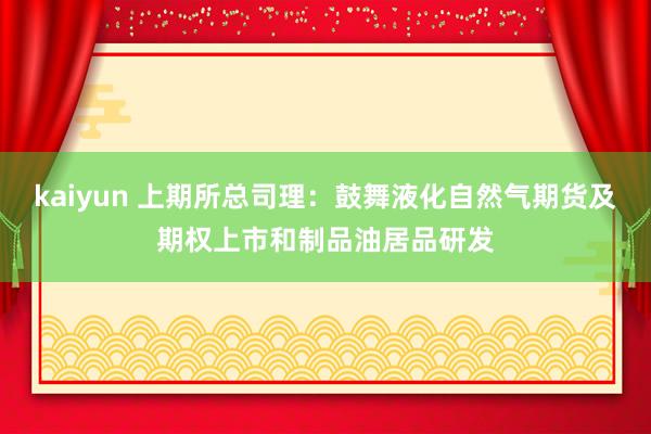 kaiyun 上期所总司理：鼓舞液化自然气期货及期权上市和制品油居品研发