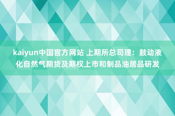 kaiyun中国官方网站 上期所总司理：鼓动液化自然气期货及期权上市和制品油居品研发