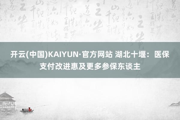 开云(中国)KAIYUN·官方网站 湖北十堰：医保支付改进惠及更多参保东谈主