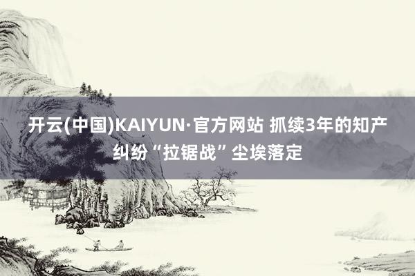 开云(中国)KAIYUN·官方网站 抓续3年的知产纠纷“拉锯战”尘埃落定