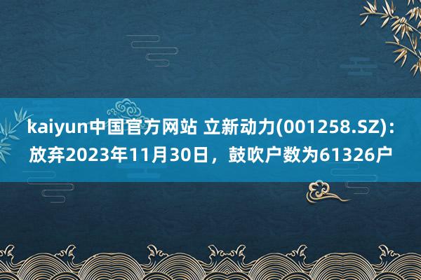 kaiyun中国官方网站 立新动力(001258.SZ)：放弃2023年11月30日，鼓吹户数为61326户