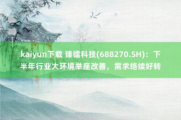 kaiyun下载 臻镭科技(688270.SH)：下半年行业大环境举座改善，需求络续好转