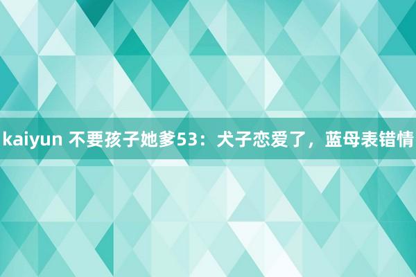 kaiyun 不要孩子她爹53：犬子恋爱了，蓝母表错情