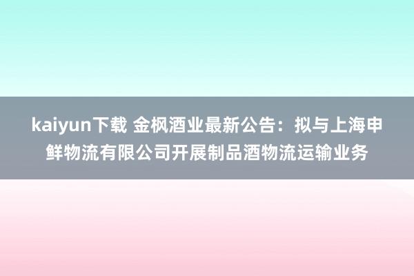 kaiyun下载 金枫酒业最新公告：拟与上海申鲜物流有限公司开展制品酒物流运输业务