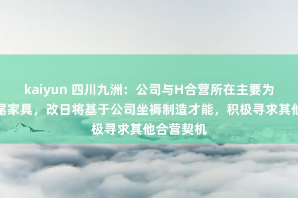 kaiyun 四川九洲：公司与H合营所在主要为光荟萃结尾家具，改日将基于公司坐褥制造才能，积极寻求其他合营契机