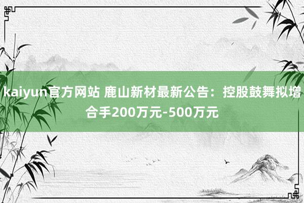 kaiyun官方网站 鹿山新材最新公告：控股鼓舞拟增合手200万元-500万元