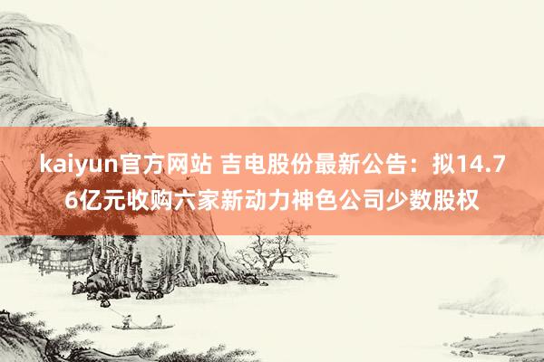 kaiyun官方网站 吉电股份最新公告：拟14.76亿元收购六家新动力神色公司少数股权