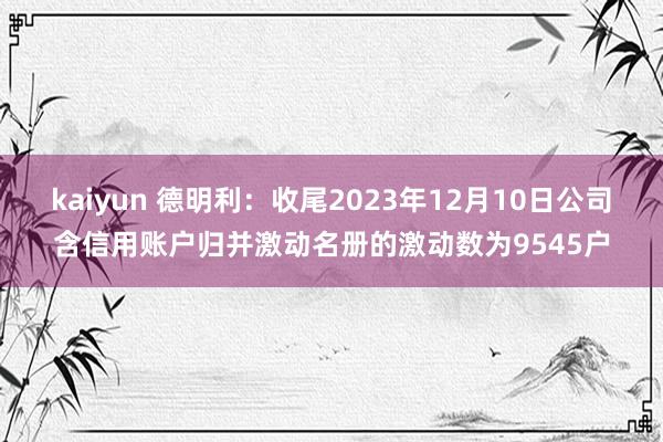 kaiyun 德明利：收尾2023年12月10日公司含信用账户归并激动名册的激动数为9545户