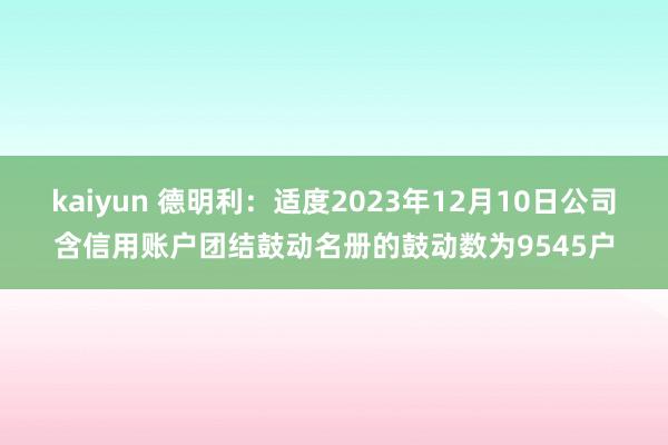 kaiyun 德明利：适度2023年12月10日公司含信用账户团结鼓动名册的鼓动数为9545户