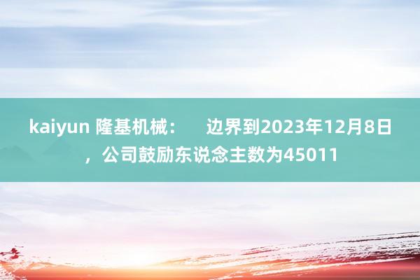 kaiyun 隆基机械：    边界到2023年12月8日，公司鼓励东说念主数为45011