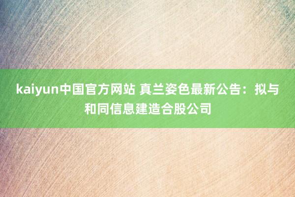 kaiyun中国官方网站 真兰姿色最新公告：拟与和同信息建造合股公司