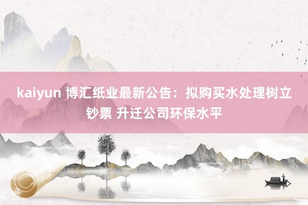 kaiyun 博汇纸业最新公告：拟购买水处理树立钞票 升迁公司环保水平