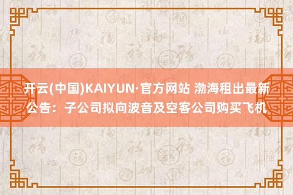 开云(中国)KAIYUN·官方网站 渤海租出最新公告：子公司拟向波音及空客公司购买飞机