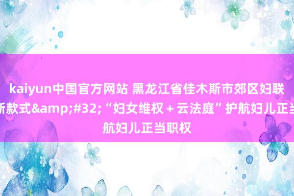 kaiyun中国官方网站 黑龙江省佳木斯市郊区妇联探索新款式&#32;“妇女维权＋云法庭”护航妇儿正当职权