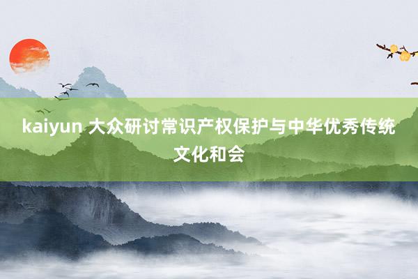 kaiyun 大众研讨常识产权保护与中华优秀传统文化和会