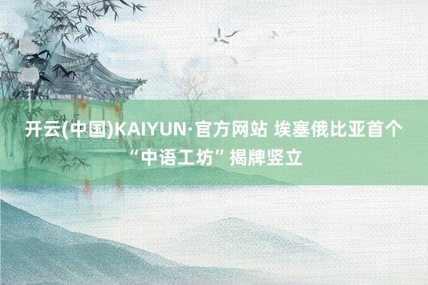 开云(中国)KAIYUN·官方网站 埃塞俄比亚首个“中语工坊”揭牌竖立