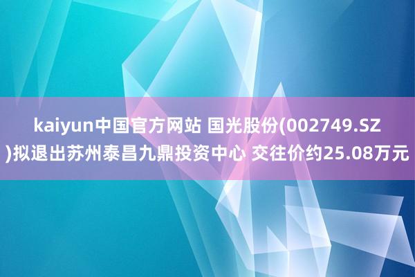 kaiyun中国官方网站 国光股份(002749.SZ)拟退出苏州泰昌九鼎投资中心 交往价约25.08万元