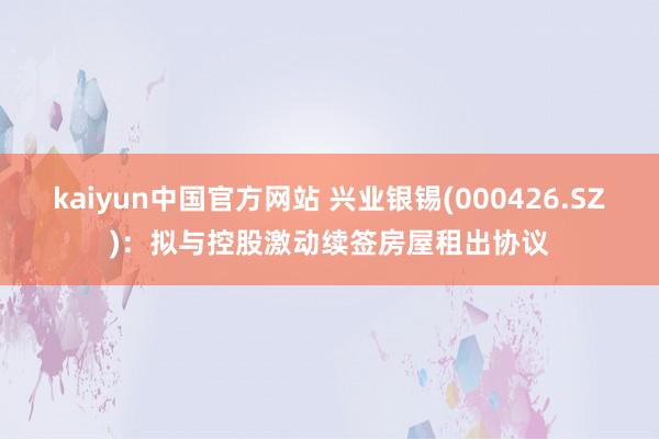 kaiyun中国官方网站 兴业银锡(000426.SZ)：拟与控股激动续签房屋租出协议