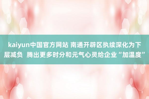 kaiyun中国官方网站 南通开辟区执续深化为下层减负  腾出更多时分和元气心灵给企业“加温度”