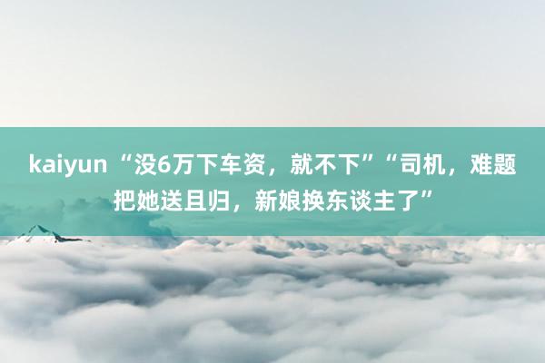 kaiyun “没6万下车资，就不下”“司机，难题把她送且归，新娘换东谈主了”