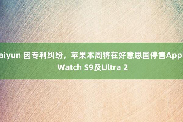 kaiyun 因专利纠纷，苹果本周将在好意思国停售Apple Watch S9及Ultra 2