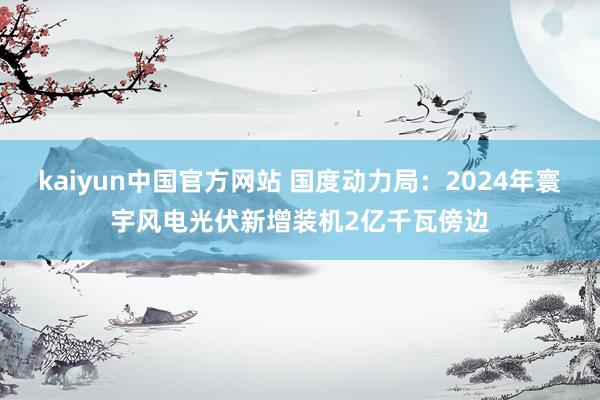 kaiyun中国官方网站 国度动力局：2024年寰宇风电光伏新增装机2亿千瓦傍边