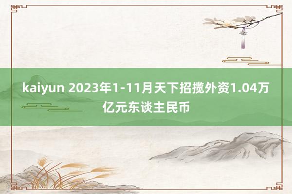 kaiyun 2023年1-11月天下招揽外资1.04万亿元东谈主民币