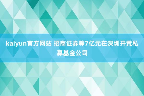 kaiyun官方网站 招商证券等7亿元在深圳开荒私募基金公司