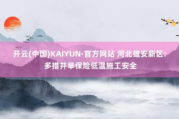 开云(中国)KAIYUN·官方网站 河北雄安新区: 多措并举保险低温施工安全