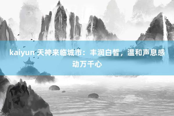 kaiyun 天神来临城市：丰润白皙，温和声息感动万千心