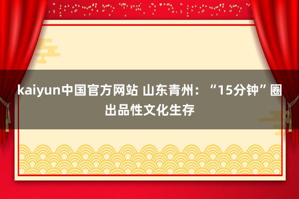 kaiyun中国官方网站 山东青州：“15分钟”圈出品性文化生存