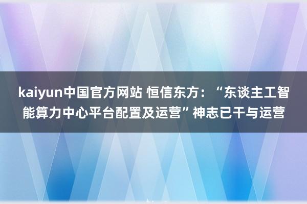 kaiyun中国官方网站 恒信东方：“东谈主工智能算力中心平台配置及运营”神志已干与运营