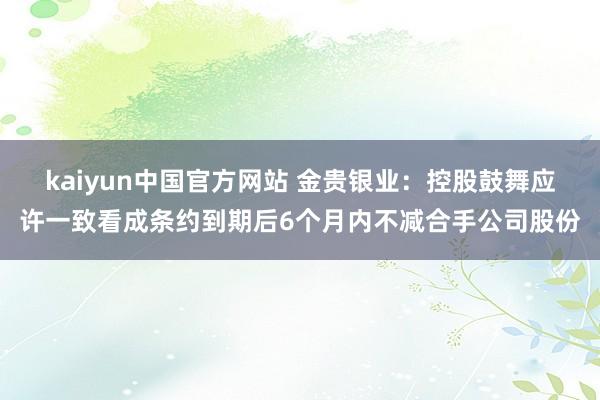 kaiyun中国官方网站 金贵银业：控股鼓舞应许一致看成条约到期后6个月内不减合手公司股份