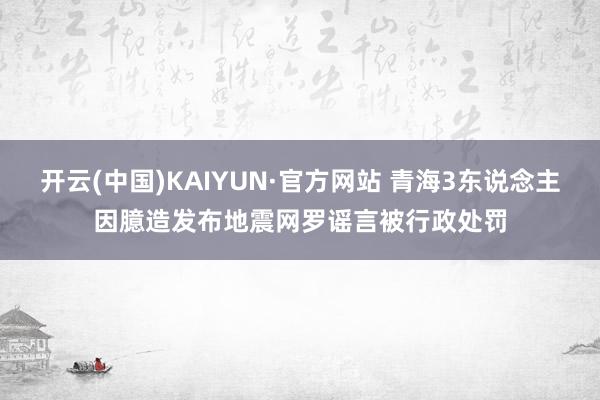 开云(中国)KAIYUN·官方网站 青海3东说念主因臆造发布地震网罗谣言被行政处罚