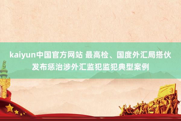 kaiyun中国官方网站 最高检、国度外汇局搭伙发布惩治涉外汇监犯监犯典型案例