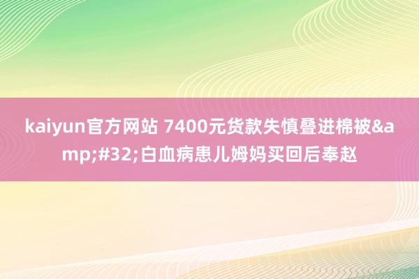 kaiyun官方网站 7400元货款失慎叠进棉被&#32;白血病患儿姆妈买回后奉赵