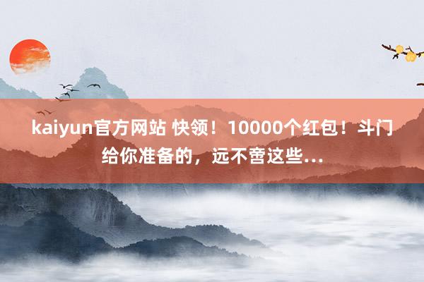 kaiyun官方网站 快领！10000个红包！斗门给你准备的，远不啻这些…