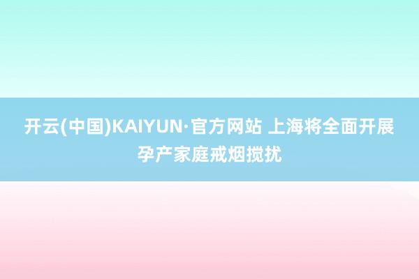 开云(中国)KAIYUN·官方网站 上海将全面开展孕产家庭戒烟搅扰