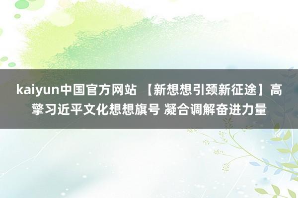 kaiyun中国官方网站 【新想想引颈新征途】高擎习近平文化想想旗号 凝合调解奋进力量