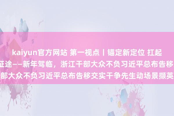 kaiyun官方网站 第一视点丨锚定新定位 扛起新奇迹 潮涌之江 滂沱新征途——新年驾临，浙江干部大众不负习近平总布告移交实干争先生动场景撷英