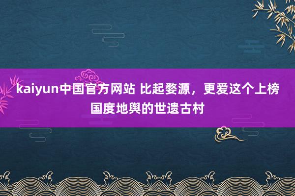 kaiyun中国官方网站 比起婺源，更爱这个上榜国度地舆的世遗古村