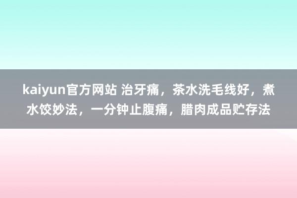 kaiyun官方网站 治牙痛，茶水洗毛线好，煮水饺妙法，一分钟止腹痛，腊肉成品贮存法