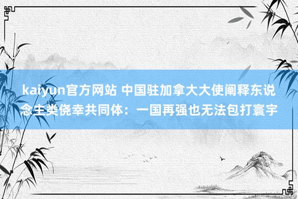 kaiyun官方网站 中国驻加拿大大使阐释东说念主类侥幸共同体：一国再强也无法包打寰宇