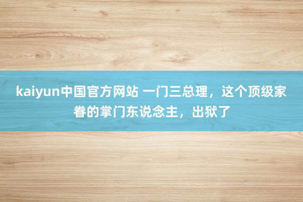 kaiyun中国官方网站 一门三总理，这个顶级家眷的掌门东说念主，出狱了