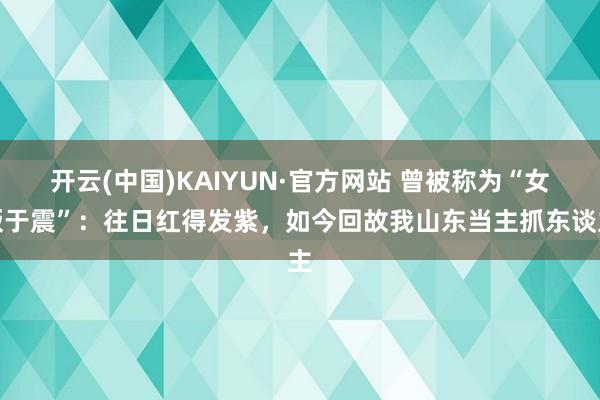 开云(中国)KAIYUN·官方网站 曾被称为“女版于震”：往日红得发紫，如今回故我山东当主抓东谈主