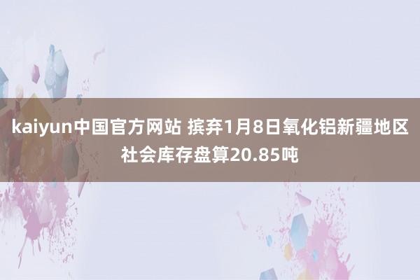 kaiyun中国官方网站 摈弃1月8日氧化铝新疆地区社会库存盘算20.85吨